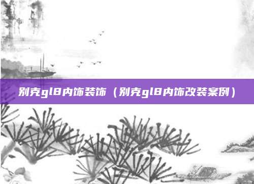 别克gl8内饰装饰(别克gl8内饰改装案例)