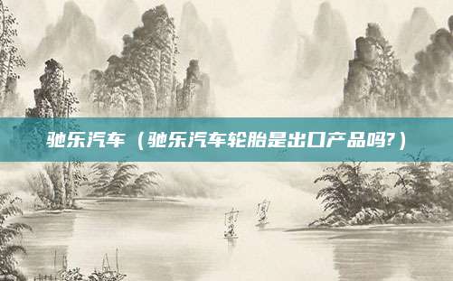 驰乐汽车(驰乐汽车轮胎是出口产品吗?)