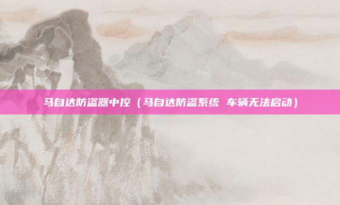 马自达防盗器中控(马自达防盗系统 车辆无法启动)