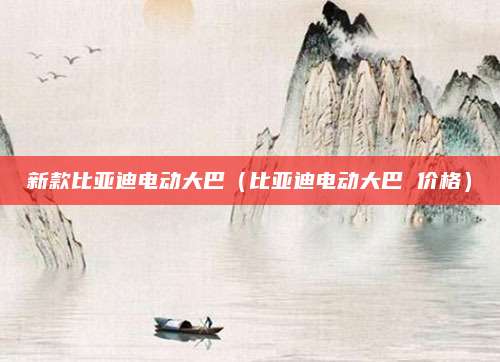 新款比亚迪电动大巴(比亚迪电动大巴 价格)