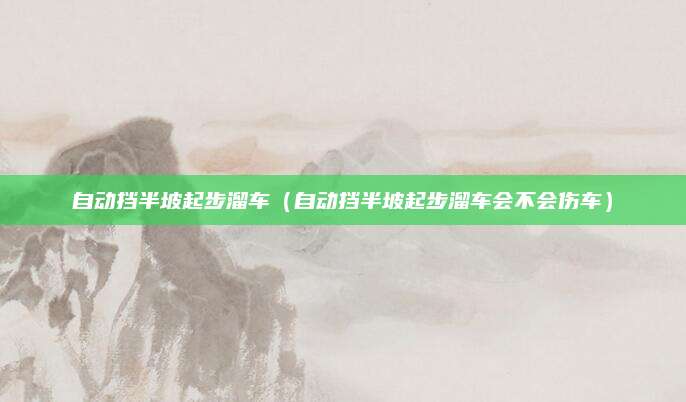自动挡半坡起步溜车(自动挡半坡起步溜车会不会伤车)