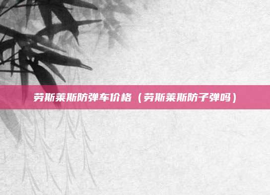 劳斯莱斯防弹车价格(劳斯莱斯防子弹吗)