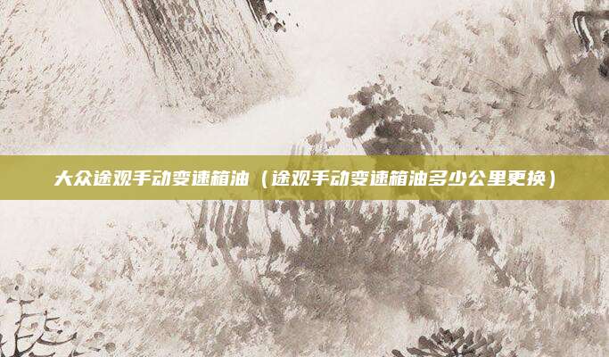 大众途观手动变速箱油(途观手动变速箱油多少公里更换)
