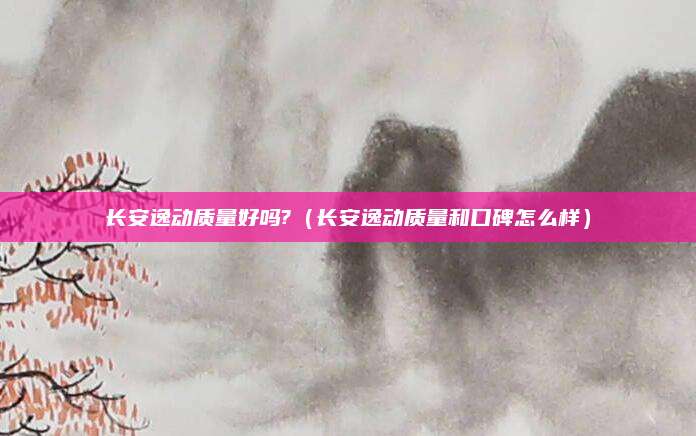 长安逸动质量好吗?(长安逸动质量和口碑怎么样)