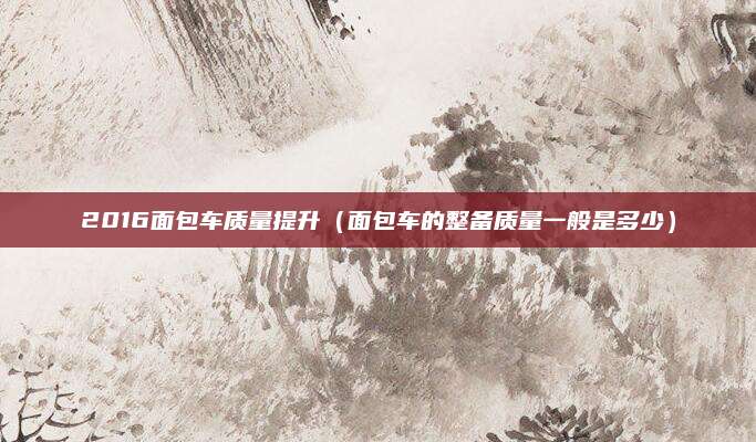 2016面包车质量提升(面包车的整备质量一般是多少)