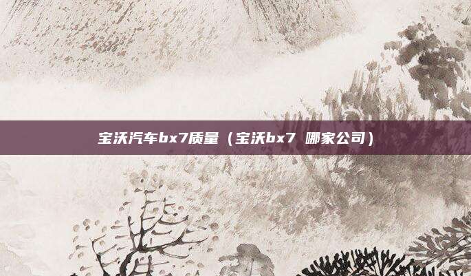 宝沃汽车bx7质量(宝沃bx7 哪家公司)