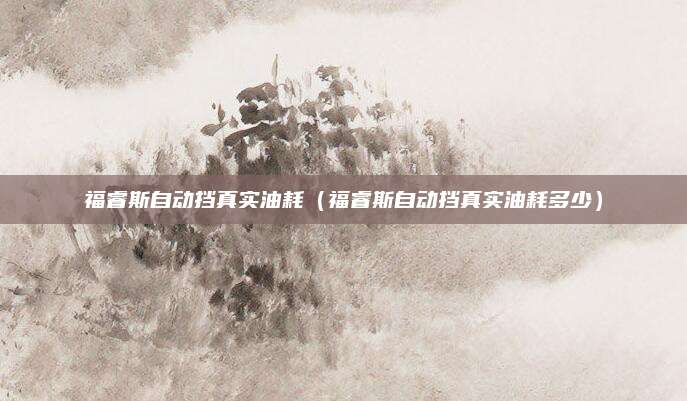 福睿斯自动挡真实油耗(福睿斯自动挡真实油耗多少)