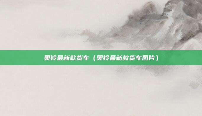 奥铃最新款货车(奥铃最新款货车图片)