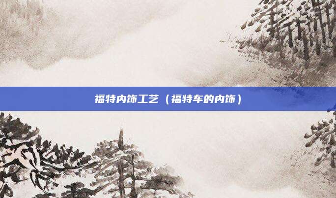 福特内饰工艺(福特车的内饰)