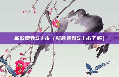 新款观致5上市(新款观致5上市了吗)
