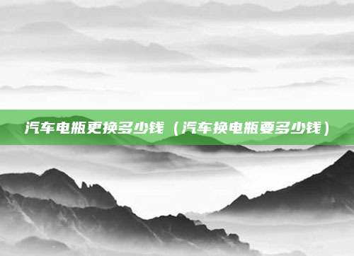 汽车电瓶更换多少钱(汽车换电瓶要多少钱)