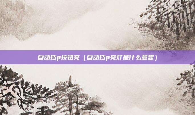 自动挡p按钮亮(自动挡p亮灯是什么意思)