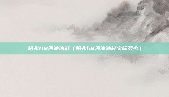 哈弗H9汽油油耗（哈弗h9汽油油耗实际多少）