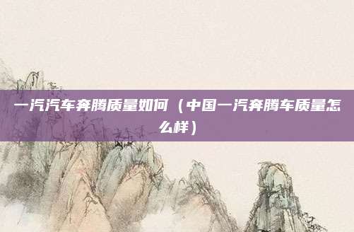 一汽汽车奔腾质量如何（中国一汽奔腾车质量怎么样）