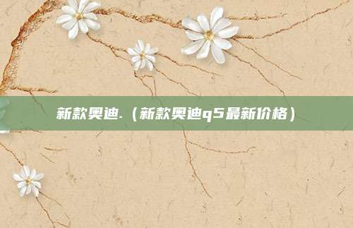 新款奥迪.(新款奥迪q5最新价格)