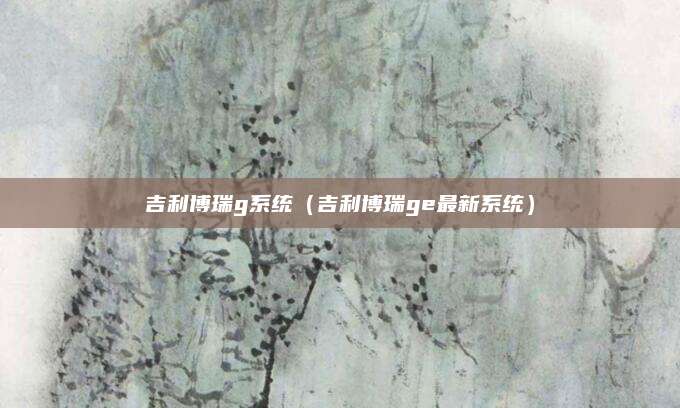 吉利博瑞g系统(吉利博瑞ge最新系统)