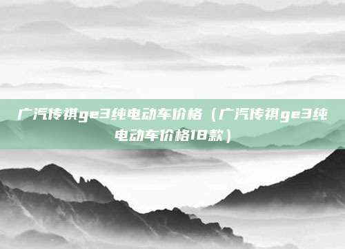 广汽传祺ge3纯电动车价格(广汽传祺ge3纯电动车价格18款)