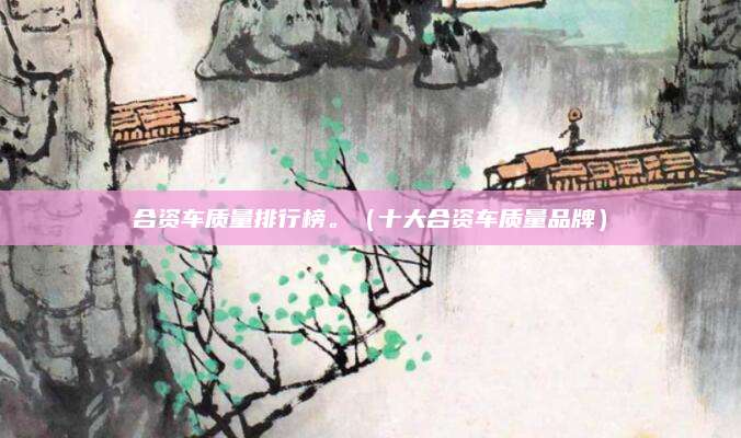 合资车质量排行榜。(十大合资车质量品牌)