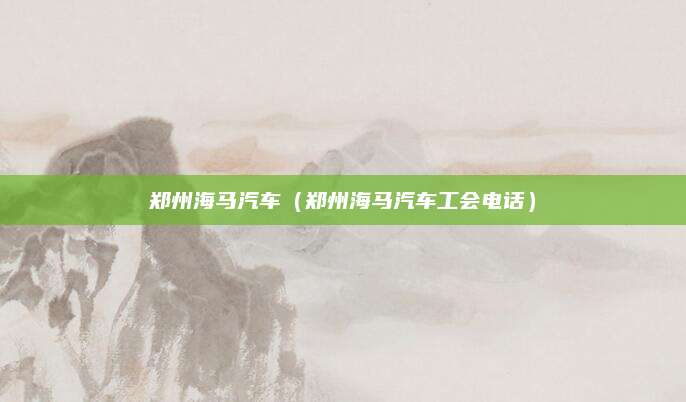 郑州海马汽车(郑州海马汽车工会电话)