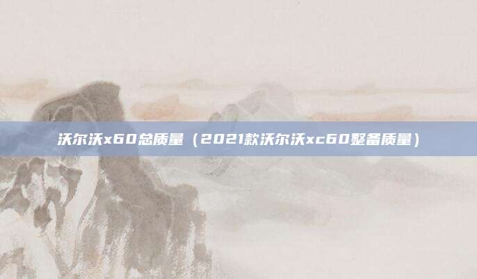 沃尔沃x60总质量(2021款沃尔沃xc60整备质量)