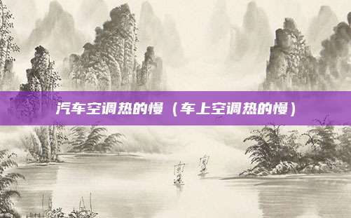 汽车空调热的慢(车上空调热的慢)