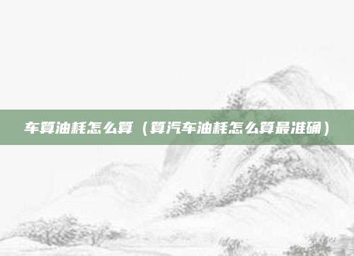 车算油耗怎么算(算汽车油耗怎么算最准确)