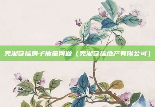 芜湖奇瑞房子质量问题(芜湖奇瑞地产有限公司)