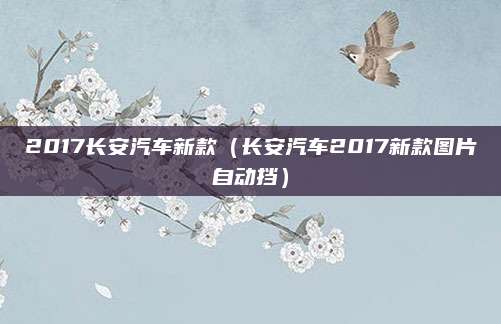 2017长安汽车新款(长安汽车2017新款图片自动挡)