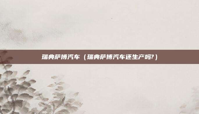 瑞典萨博汽车（瑞典萨博汽车还生产吗?）