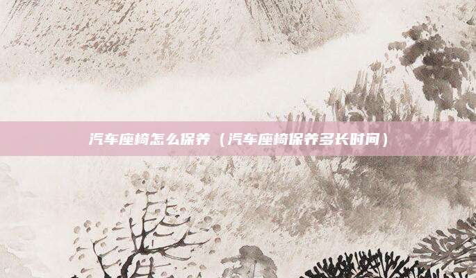 汽车座椅怎么保养（汽车座椅保养多长时间）