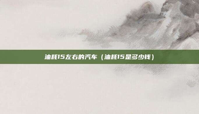 油耗15左右的汽车(油耗15是多少钱)