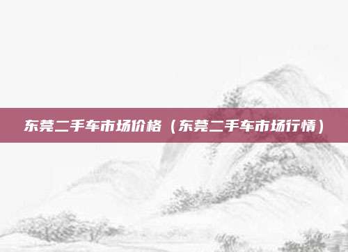 东莞二手车市场价格(东莞二手车市场行情)