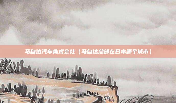 马自达汽车株式会社(马自达总部在日本哪个城市)