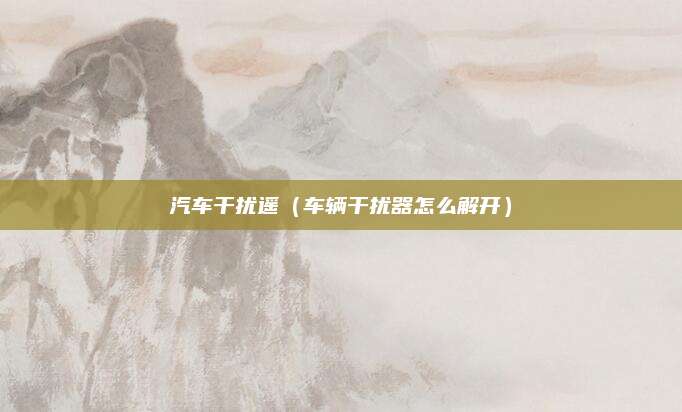 汽车干扰遥(车辆干扰器怎么解开)