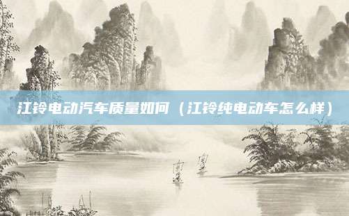 江铃电动汽车质量如何(江铃纯电动车怎么样)