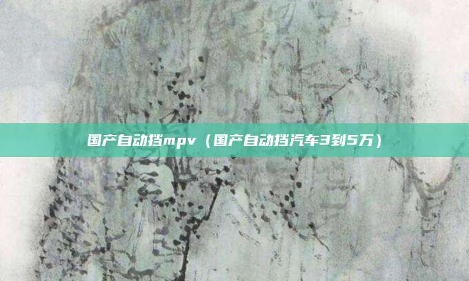 国产自动挡mpv(国产自动挡汽车3到5万)