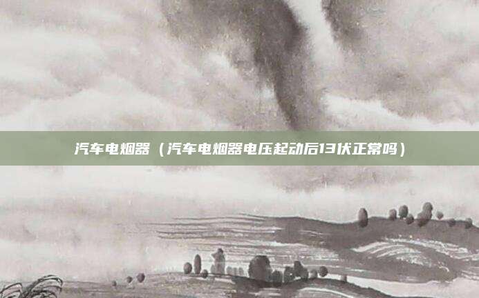 汽车电烟器(汽车电烟器电压起动后13伏正常吗)