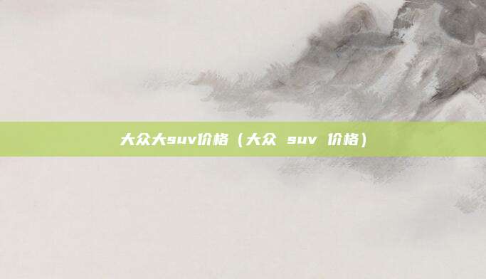 大众大suv价格(大众 suv 价格)