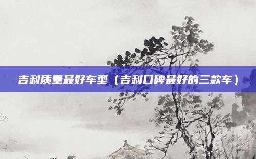 吉利质量最好车型(吉利口碑最好的三款车)