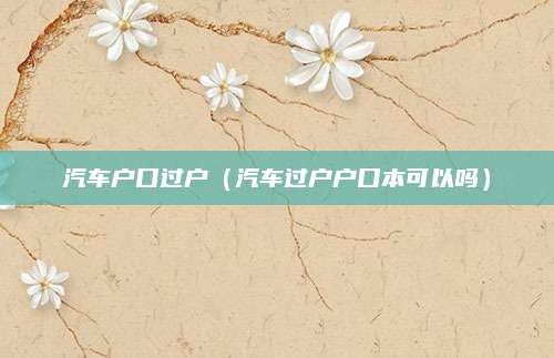 汽车户口过户(汽车过户户口本可以吗)