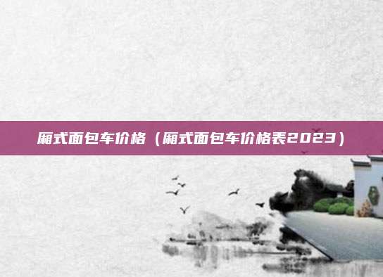 厢式面包车价格（厢式面包车价格表2023）