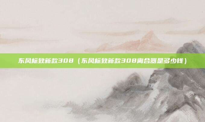 东风标致新款308(东风标致新款308离合器是多少钱)