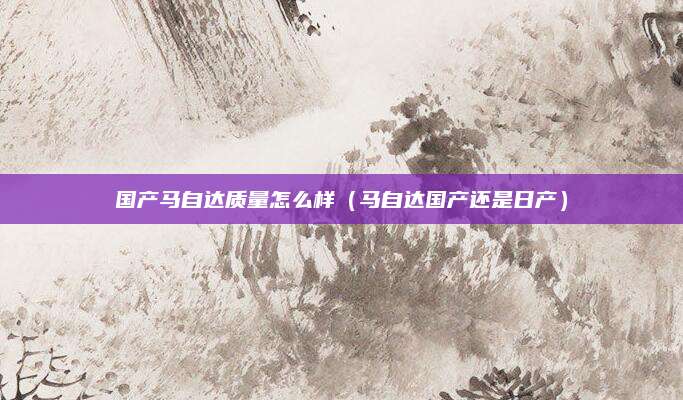 国产马自达质量怎么样(马自达国产还是日产)