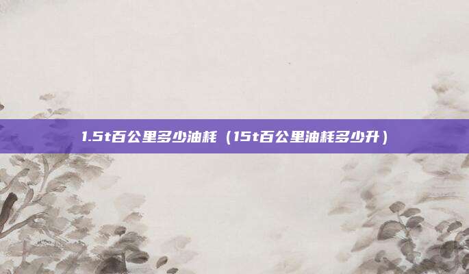1.5t百公里多少油耗(15t百公里油耗多少升)