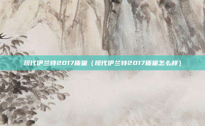 现代伊兰特2017质量(现代伊兰特2017质量怎么样)