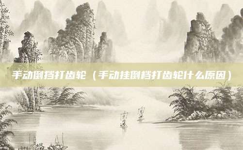 手动倒挡打齿轮(手动挂倒档打齿轮什么原因)