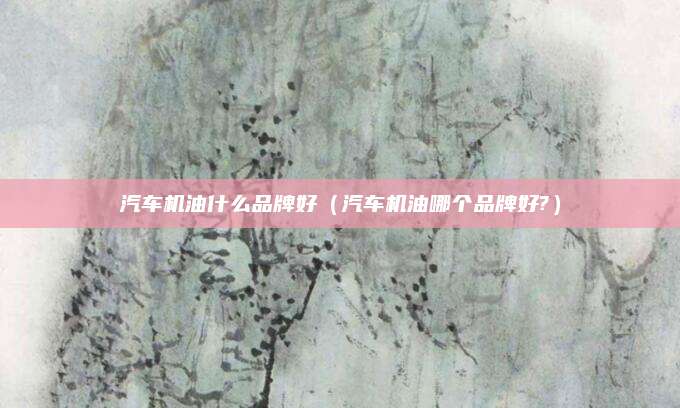 汽车机油什么品牌好(汽车机油哪个品牌好?)