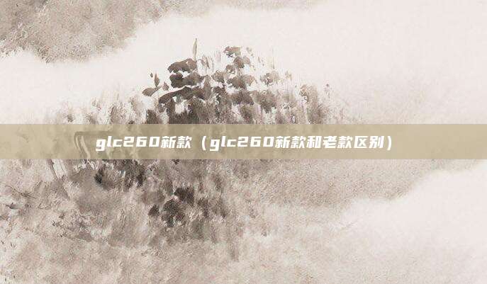 glc260新款（glc260新款和老款区别）
