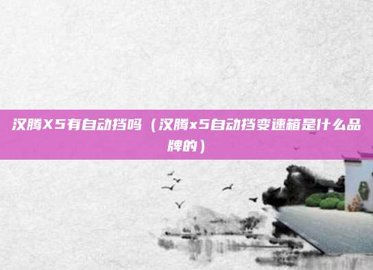 汉腾X5有自动挡吗(汉腾x5自动挡变速箱是什么品牌的)