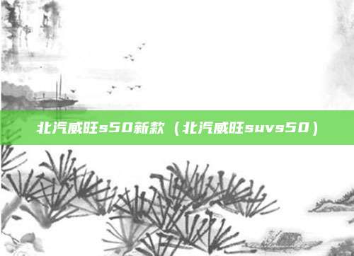 北汽威旺s50新款(北汽威旺suvs50)